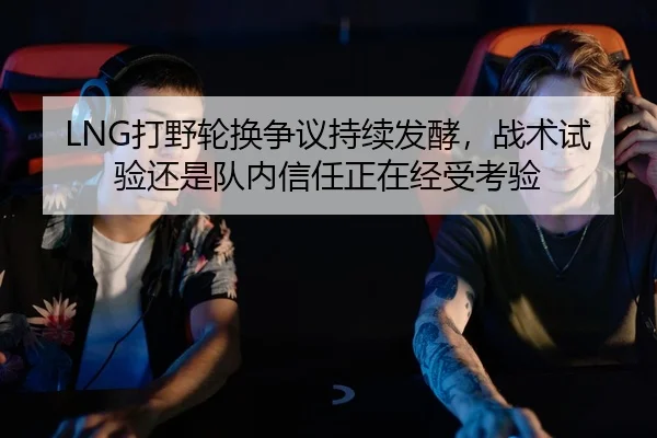 LNG打野轮换争议持续发酵，战术试验还是队内信任正在经受考验
